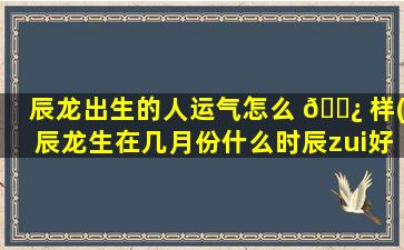 辰龙出生的人运气怎么 🌿 样(辰龙生在几月份什么时辰zui
好)